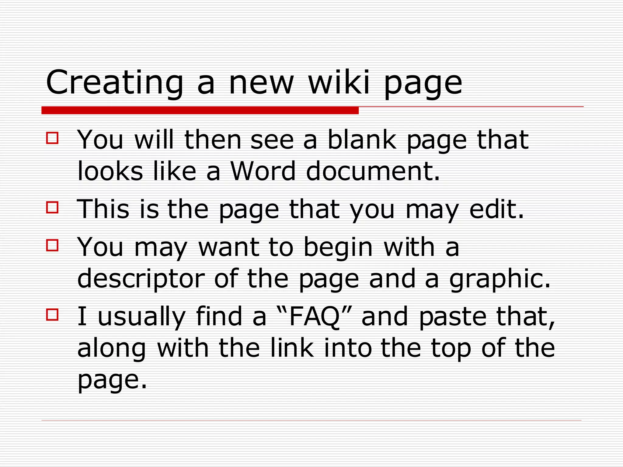 Creating a new wiki page You will then see a blank page that looks like a Word document. This is the page that you may edit. You may want to begin with a descriptor of the page and a graphic. I usually find a “FAQ” and paste that, along with the link into the top of the page. 