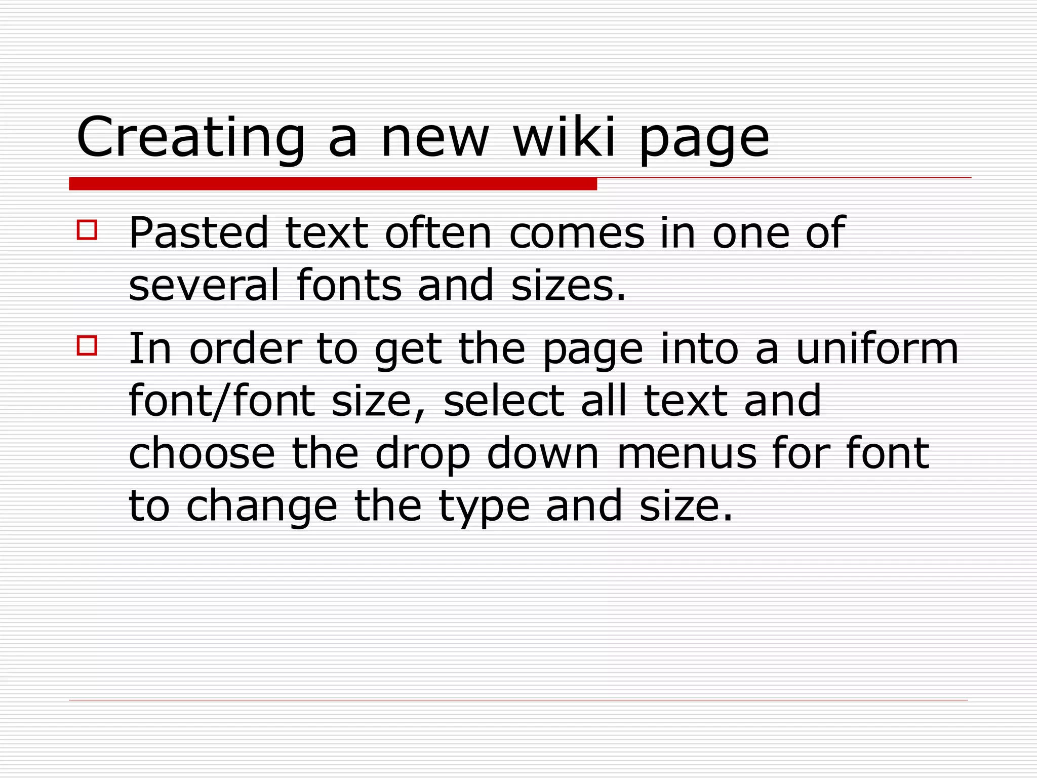 Creating a new wiki page Pasted text often comes in one of several fonts and sizes. In order to get the page into a uniform font/font size, select all text and choose the drop down menus for font to change the type and size. 
