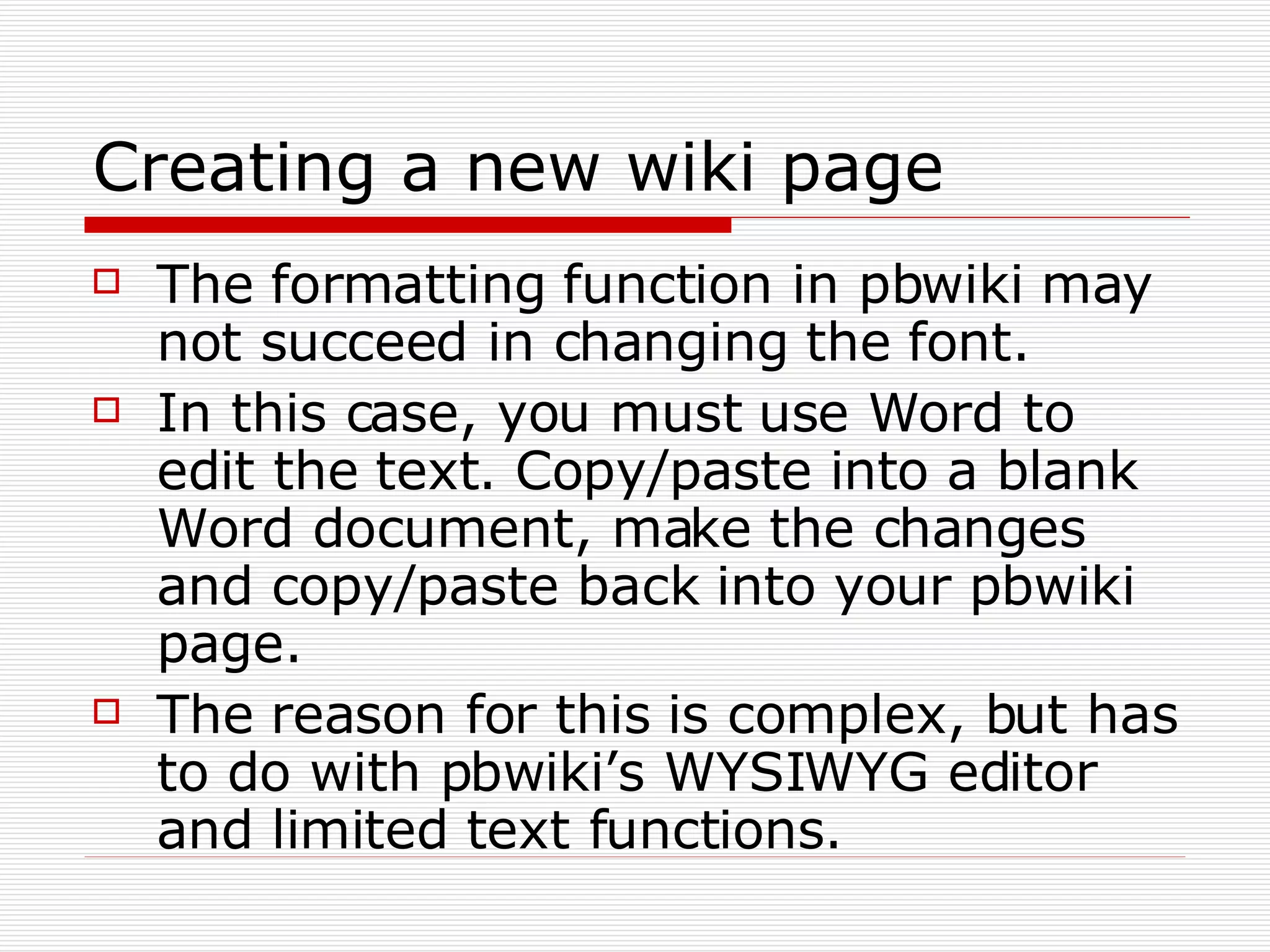 Creating a new wiki page The formatting function in pbwiki may not succeed in changing the font. In this case, you must use Word to edit the text. Copy/paste into a blank Word document, make the changes and copy/paste back into your pbwiki page. The reason for this is complex, but has to do with pbwiki’s WYSIWYG editor and limited text functions. 