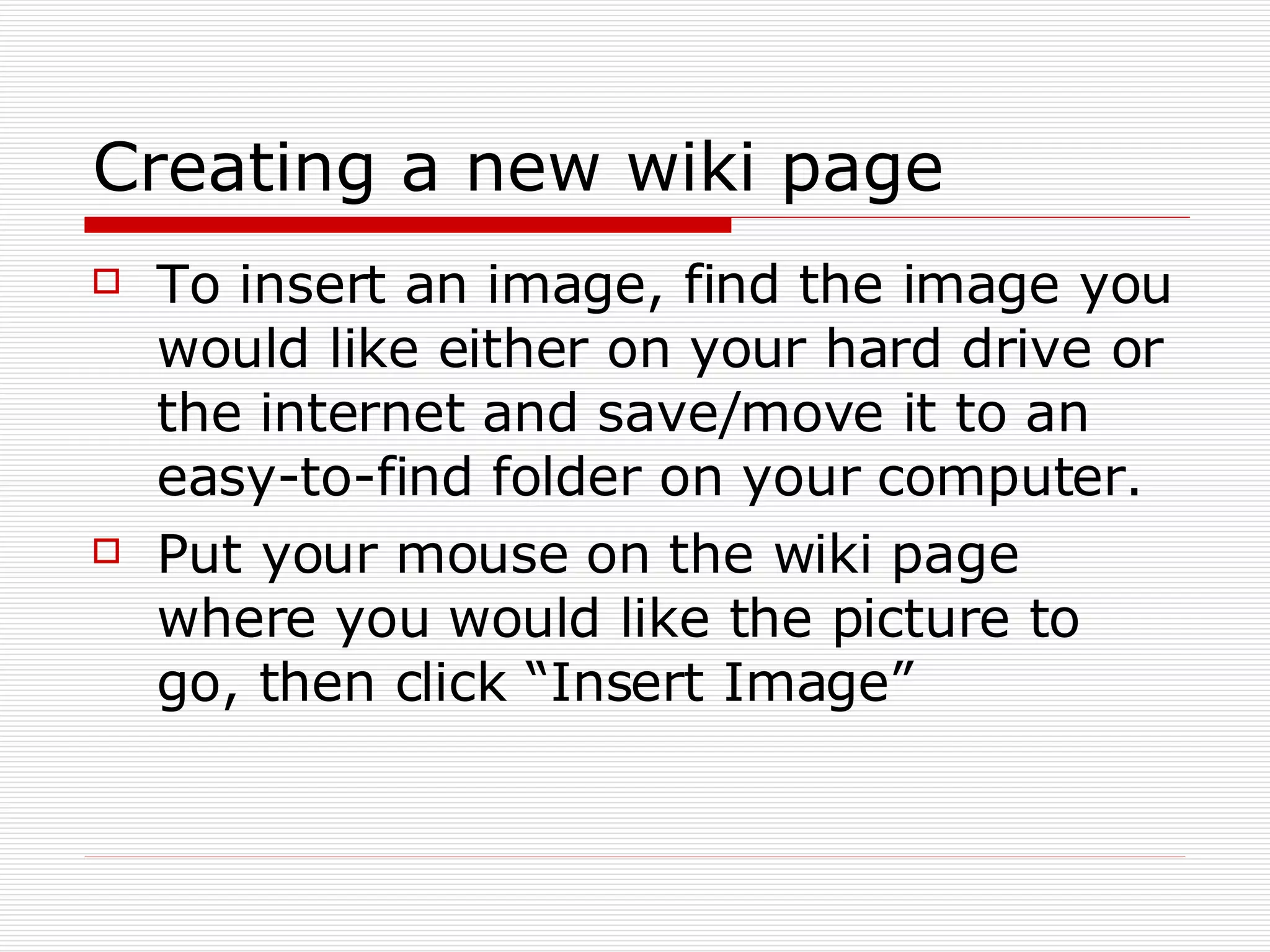 Creating a new wiki page To insert an image, find the image you would like either on your hard drive or the internet and save/move it to an easy-to-find folder on your computer. Put your mouse on the wiki page where you would like the picture to go, then click “Insert Image” 