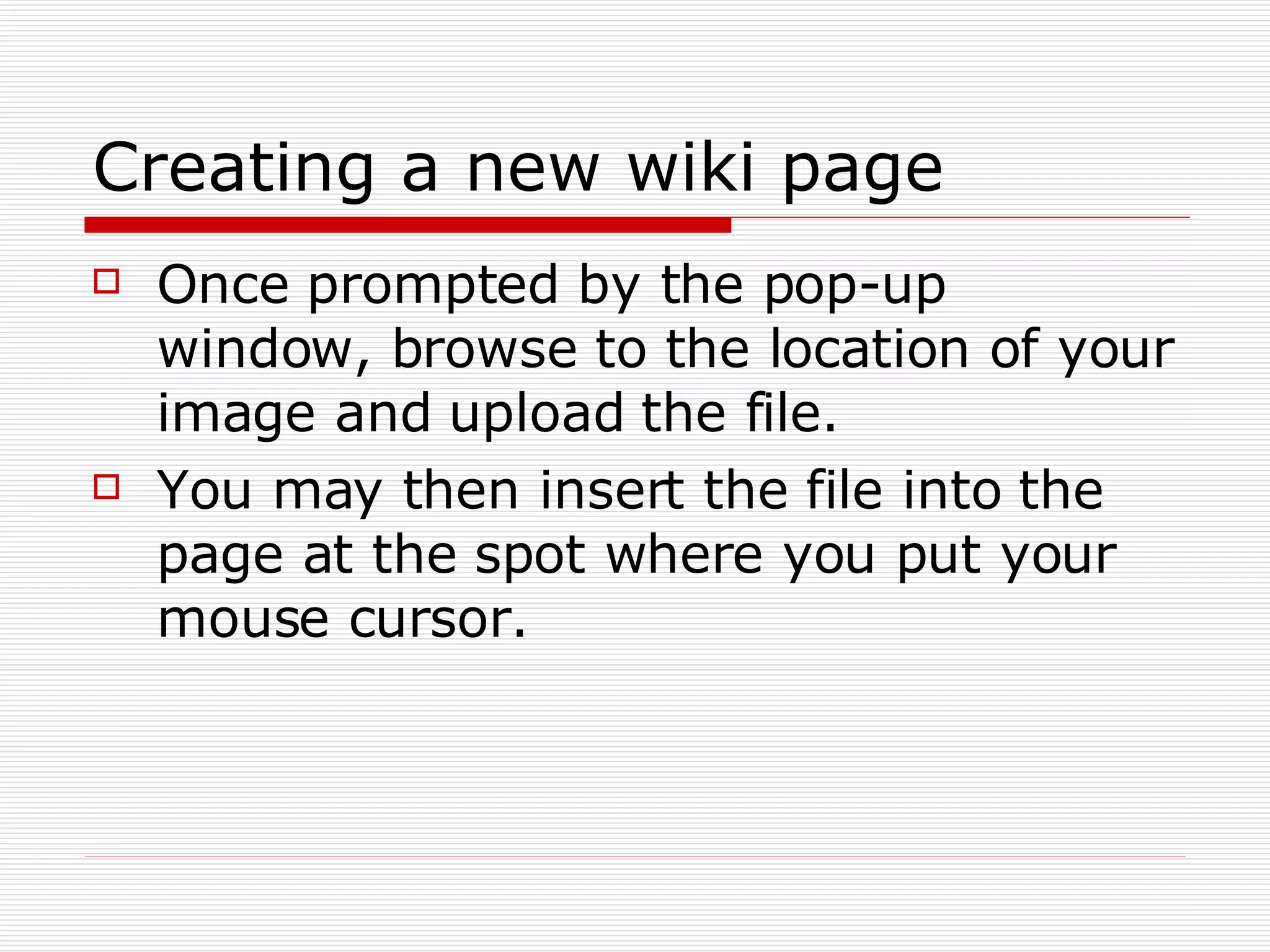 Creating a new wiki page Once prompted by the pop-up window, browse to the location of your image and upload the file. You may then insert the file into the page at the spot where you put your mouse cursor. 
