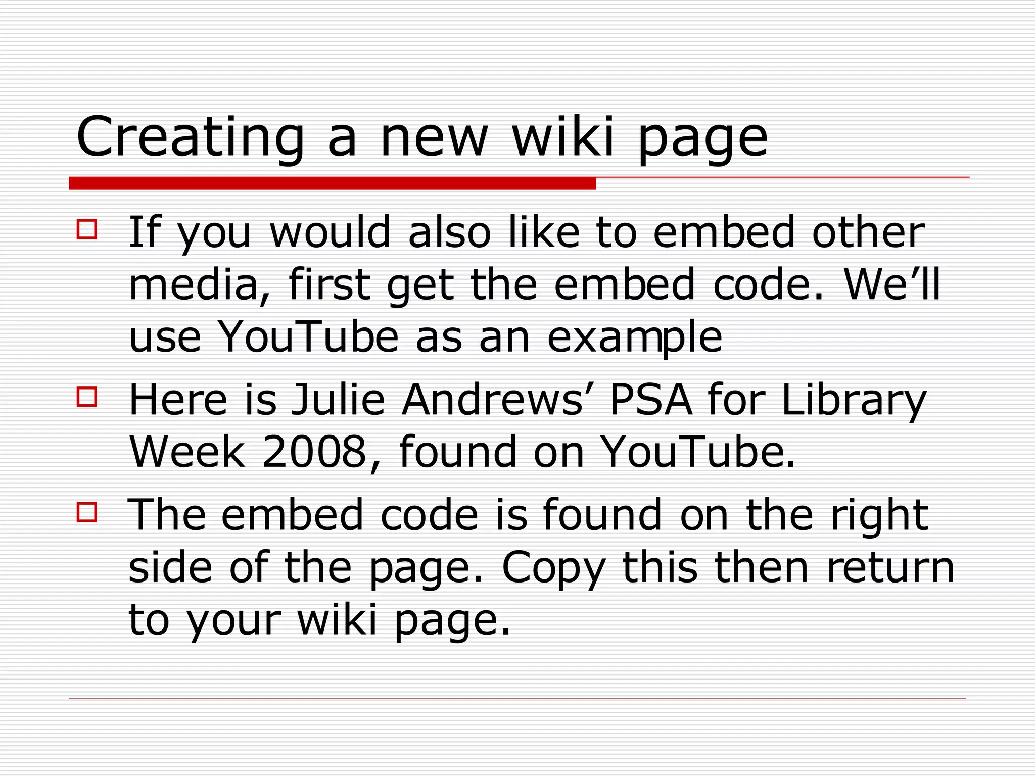 Creating a new wiki page If you would also like to embed other media, first get the embed code. We’ll use YouTube as an example Here is Julie Andrews’ PSA for Library Week 2008, found on YouTube.  The embed code is found on the right side of the page. Copy this then return to your wiki page. 
