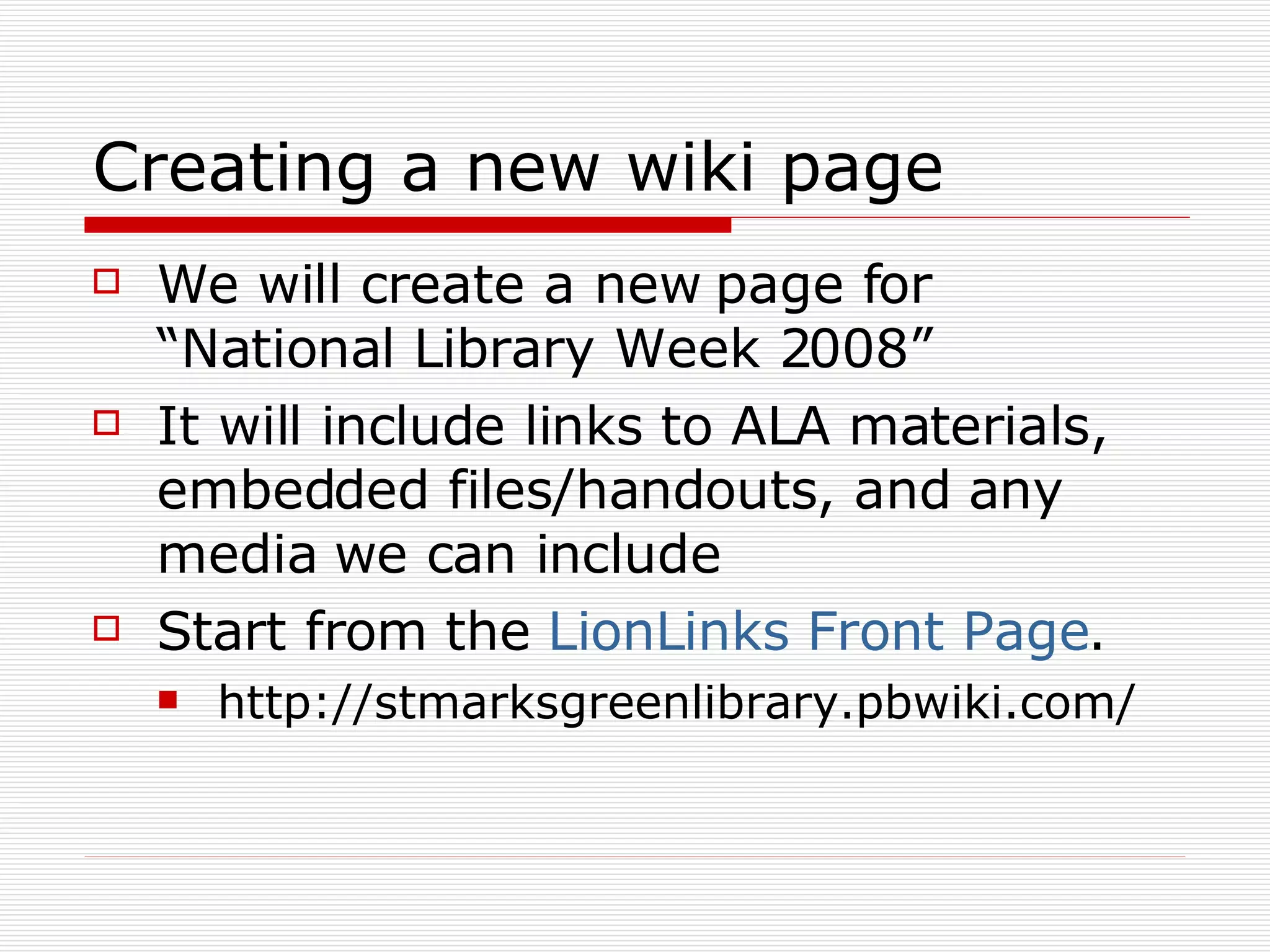 Creating a new wiki page We will create a new page for “National Library Week 2008” It will include links to ALA materials, embedded files/handouts, and any media we can include Start from the  LionLinks Front Page . http://stmarksgreenlibrary.pbwiki.com/ 