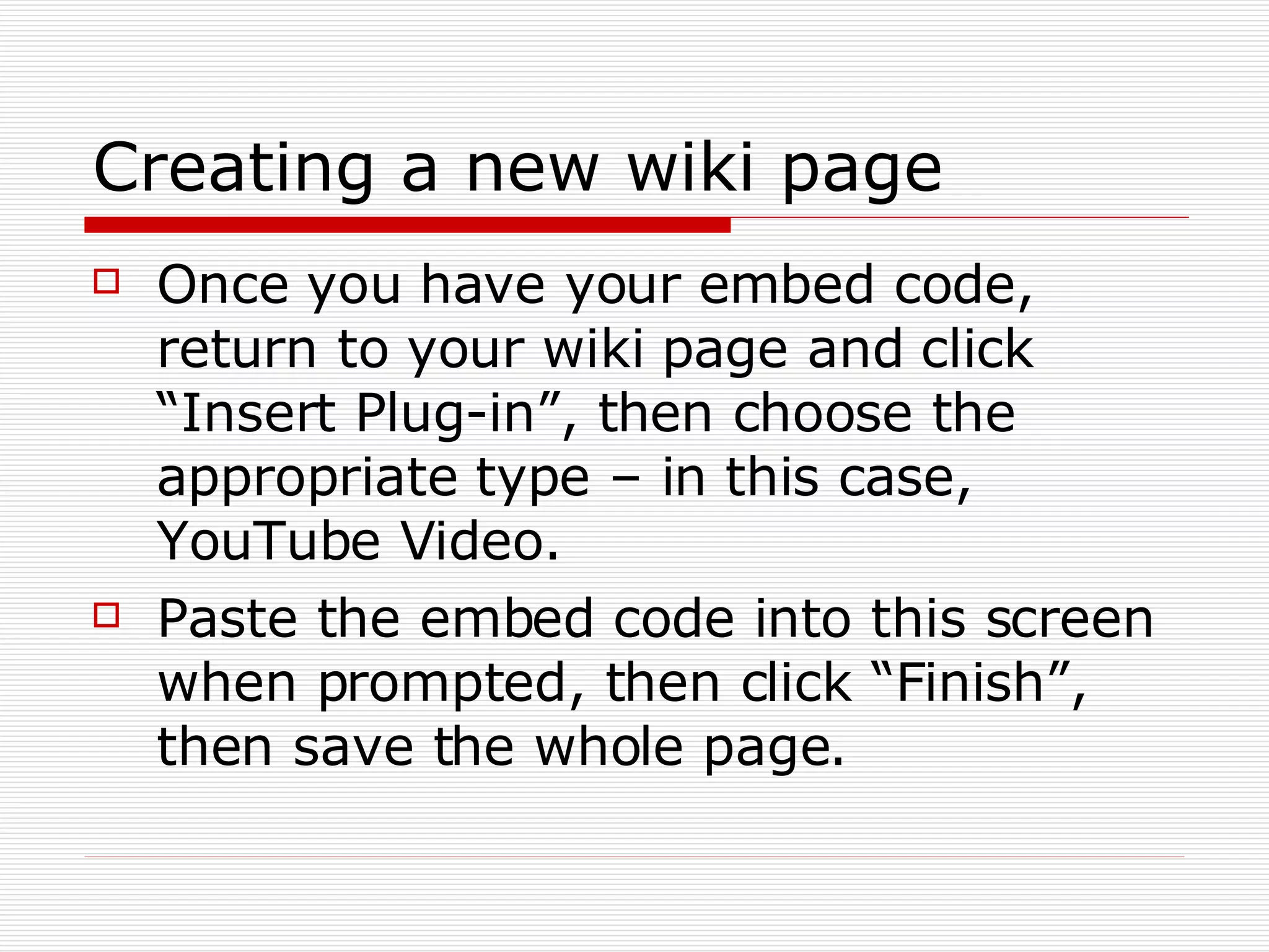 Creating a new wiki page Once you have your embed code, return to your wiki page and click “Insert Plug-in”, then choose the appropriate type – in this case, YouTube Video. Paste the embed code into this screen when prompted, then click “Finish”, then save the whole page. 