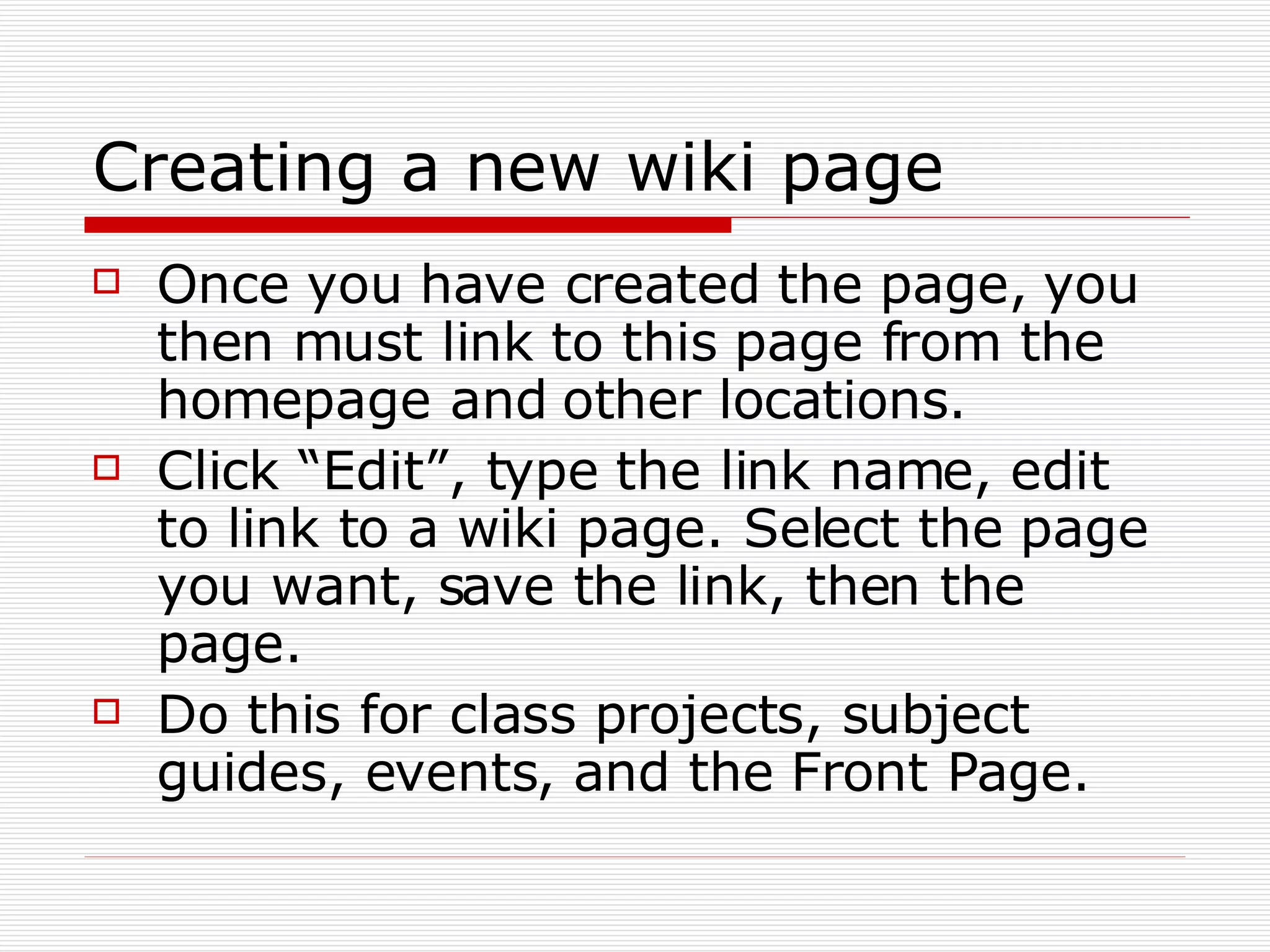 Creating a new wiki page Once you have created the page, you then must link to this page from the homepage and other locations. Click “Edit”, type the link name, edit to link to a wiki page. Select the page you want, save the link, then the page.  Do this for class projects, subject guides, events, and the Front Page. 