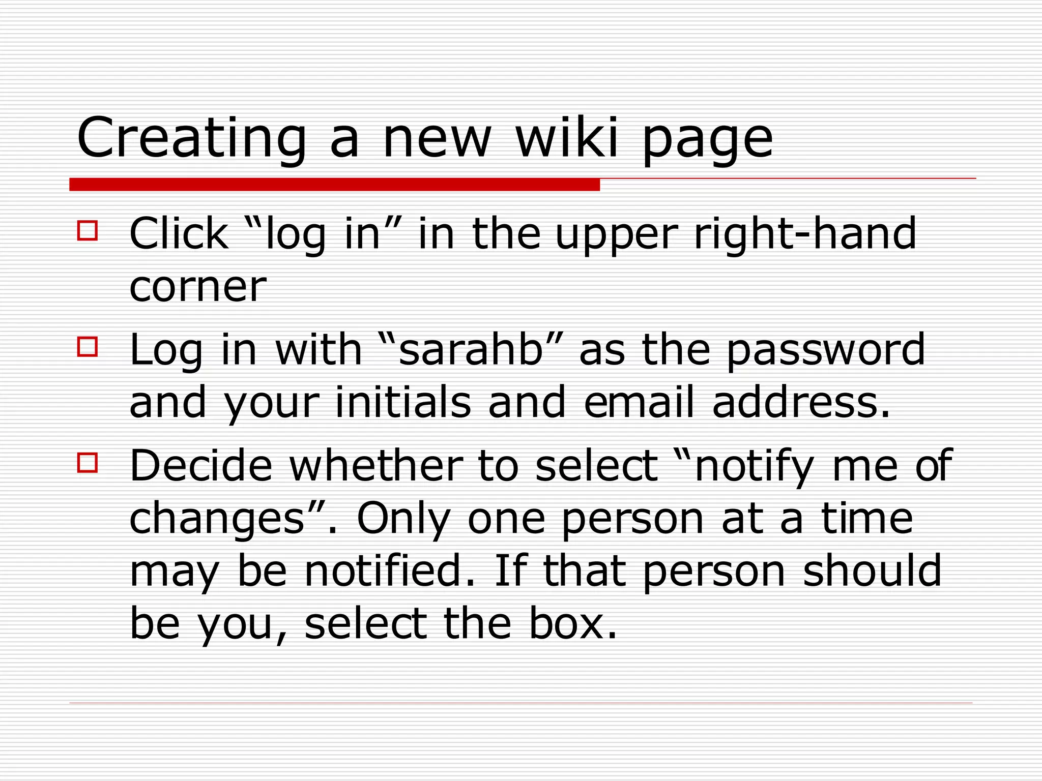 Creating a new wiki page Click “log in” in the upper right-hand corner Log in with “sarahb” as the password and your initials and email address.  Decide whether to select “notify me of changes”. Only one person at a time may be notified. If that person should be you, select the box.  