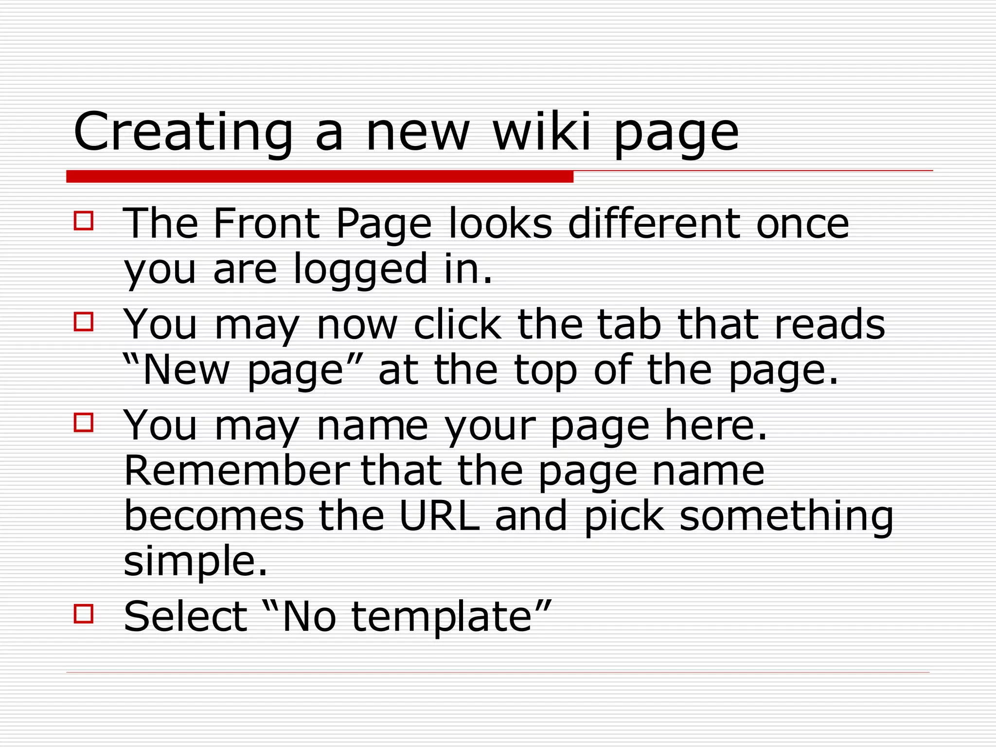 Creating a new wiki page The Front Page looks different once you are logged in. You may now click the tab that reads “New page” at the top of the page. You may name your page here. Remember that the page name becomes the URL and pick something simple. Select “No template” 