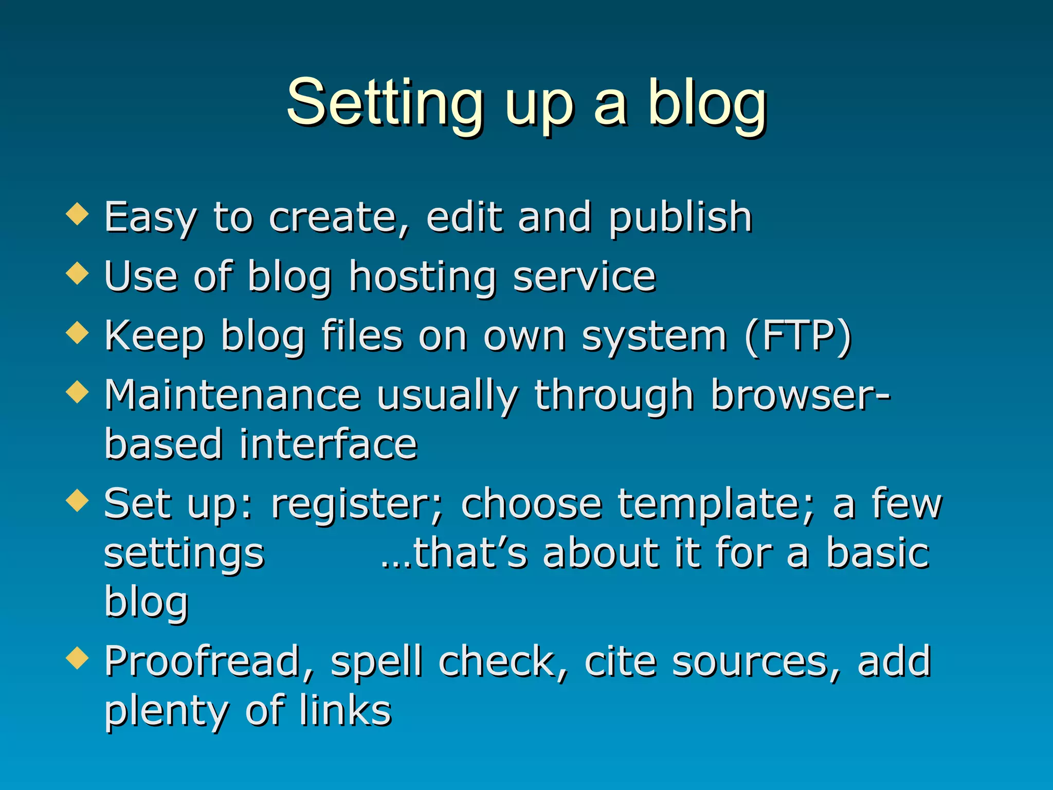 Setting up a blog Easy to create, edit and publish Use of blog hosting service Keep blog files on own system (FTP)  Maintenance usually through browser-based interface Set up: register; choose template; a few settings …that’s about it for a basic blog Proofread, spell check, cite sources, add plenty of links 