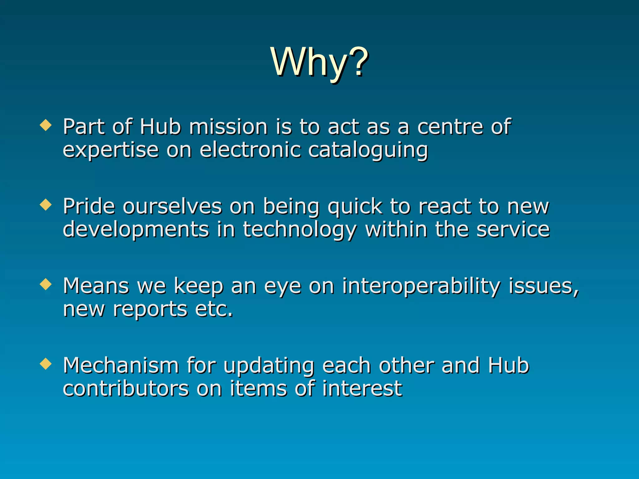 Why? Part of Hub mission is to act as a centre of expertise on electronic cataloguing Pride ourselves on being quick to react to new developments in technology within the service Means we keep an eye on interoperability issues, new reports etc. Mechanism for updating each other and Hub contributors on items of interest 