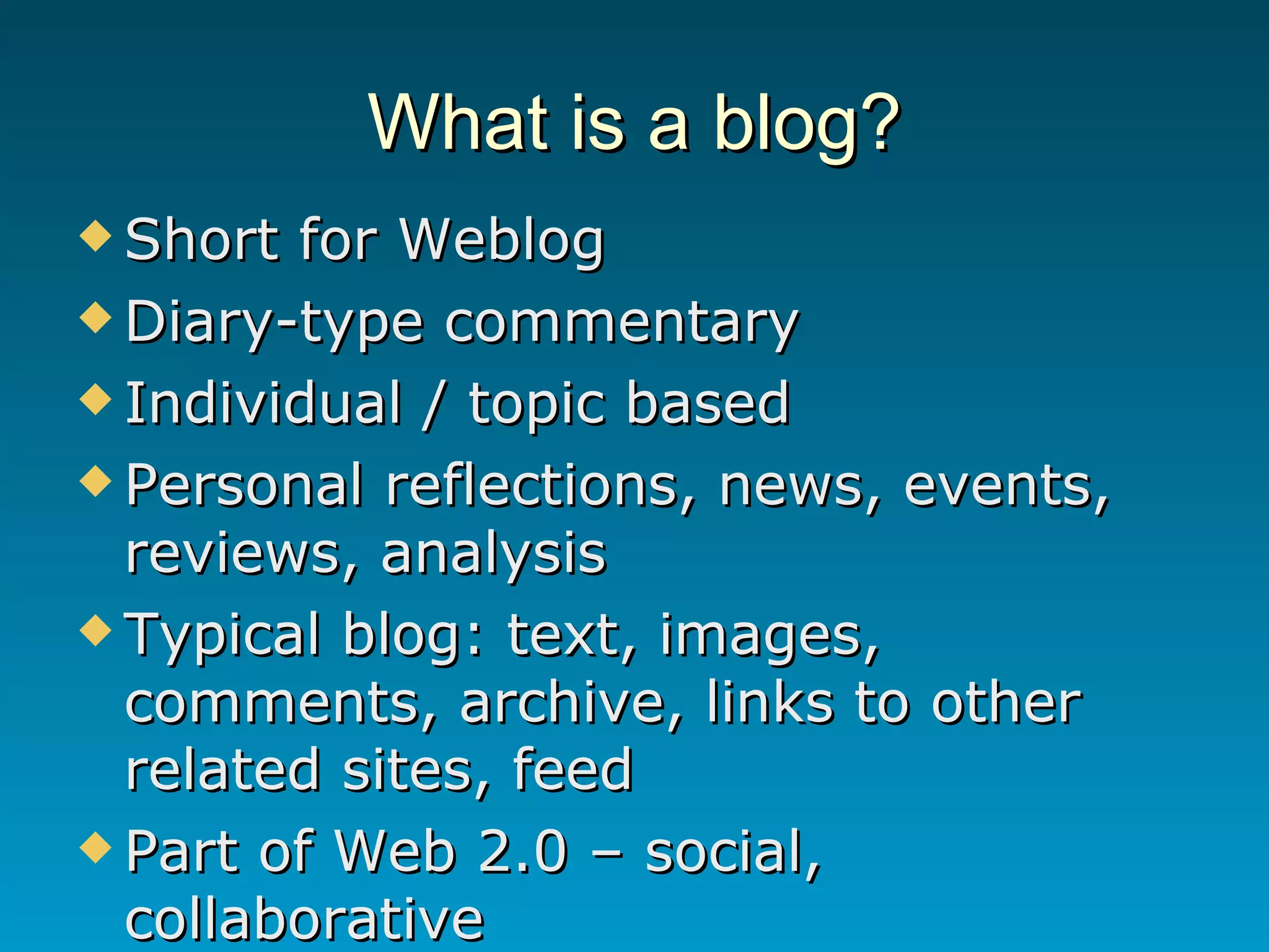 What is a blog? Short for Weblog Diary-type commentary Individual / topic based Personal reflections, news, events, reviews, analysis Typical blog: text, images, comments, archive, links to other related sites, feed Part of Web 2.0 – social, collaborative 