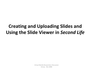 Creating and Uploading Slides and Using the Slide Viewer in  Second Life Virtual Worlds Researchers Discussion Group - Dec 2008 