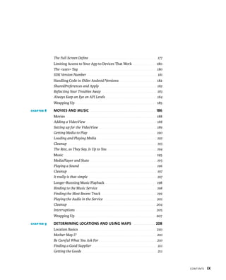 The Full Screen Deﬁne . . . . . . . . . . . . . . . . . . . . . . . . . . . . . . . . . . . . . . . . . . . . . . . . 177
            Limiting Access to Your App to Devices That Work . . . . . . . . . . . . . . . . 180
            The <uses> Tag . . . . . . . . . . . . . . . . . . . . . . . . . . . . . . . . . . . . . . . . . . . . . . . . . . . . . . 180
            SDK Version Number . . . . . . . . . . . . . . . . . . . . . . . . . . . . . . . . . . . . . . . . . . . . . . . . . 181
            Handling Code in Older Android Versions . . . . . . . . . . . . . . . . . . . . . . . . . 182
            SharedPreferences and Apply . . . . . . . . . . . . . . . . . . . . . . . . . . . . . . . . . . . . . . . . 182
            Reﬂecting Your Troubles Away . . . . . . . . . . . . . . . . . . . . . . . . . . . . . . . . . . . . . . . 183
            Always Keep an Eye on API Levels . . . . . . . . . . . . . . . . . . . . . . . . . . . . . . . . . . . . 184
            Wrapping Up . . . . . . . . . . . . . . . . . . . . . . . . . . . . . . . . . . . . . . . . . . . . . . . . . . . . . . . . 185

CHAPTER 8   MOVIES AND MUSIC . . . . . . . . . . . . . . . . . . . . . . . . . . . . . . . . . . . . . . . . 186
            Movies . . . . . . . . . . . . . . . . . . . . . . . . . . . . . . . . . . . . . . . . . . . . . . . . . . . . . . . . . . . . . . . 188
            Adding a VideoView . . . . . . . . . . . . . . . . . . . . . . . . . . . . . . . . . . . . . . . . . . . . . . . . . . 188
            Setting up for the VideoView . . . . . . . . . . . . . . . . . . . . . . . . . . . . . . . . . . . . . . . . . 189
            Getting Media to Play . . . . . . . . . . . . . . . . . . . . . . . . . . . . . . . . . . . . . . . . . . . . . . . 190
            Loading and Playing Media . . . . . . . . . . . . . . . . . . . . . . . . . . . . . . . . . . . . . . . . . . 192
            Cleanup . . . . . . . . . . . . . . . . . . . . . . . . . . . . . . . . . . . . . . . . . . . . . . . . . . . . . . . . . . . . . . . 193
            The Rest, as They Say, Is Up to You . . . . . . . . . . . . . . . . . . . . . . . . . . . . . . . . . . . 194
            Music . . . . . . . . . . . . . . . . . . . . . . . . . . . . . . . . . . . . . . . . . . . . . . . . . . . . . . . . . . . . . . . . 195
            MediaPlayer and State . . . . . . . . . . . . . . . . . . . . . . . . . . . . . . . . . . . . . . . . . . . . . . . 195
            Playing a Sound . . . . . . . . . . . . . . . . . . . . . . . . . . . . . . . . . . . . . . . . . . . . . . . . . . . . . . 196
            Cleanup . . . . . . . . . . . . . . . . . . . . . . . . . . . . . . . . . . . . . . . . . . . . . . . . . . . . . . . . . . . . . . . 197
            It really is that simple . . . . . . . . . . . . . . . . . . . . . . . . . . . . . . . . . . . . . . . . . . . . . . . . 197
            Longer-Running Music Playback . . . . . . . . . . . . . . . . . . . . . . . . . . . . . . . . . . . 198
            Binding to the Music Service . . . . . . . . . . . . . . . . . . . . . . . . . . . . . . . . . . . . . . . . . 198
            Finding the Most Recent Track . . . . . . . . . . . . . . . . . . . . . . . . . . . . . . . . . . . . . . . 199
            Playing the Audio in the Service . . . . . . . . . . . . . . . . . . . . . . . . . . . . . . . . . . . . 201
            Cleanup . . . . . . . . . . . . . . . . . . . . . . . . . . . . . . . . . . . . . . . . . . . . . . . . . . . . . . . . . . . . . . 204
            Interruptions . . . . . . . . . . . . . . . . . . . . . . . . . . . . . . . . . . . . . . . . . . . . . . . . . . . . . . . . 205
            Wrapping Up . . . . . . . . . . . . . . . . . . . . . . . . . . . . . . . . . . . . . . . . . . . . . . . . . . . . . . . . 207

CHAPTER 9   DETERMINING LOCATIONS AND USING MAPS . . . . . . . . . . . . . . 208
            Location Basics . . . . . . . . . . . . . . . . . . . . . . . . . . . . . . . . . . . . . . . . . . . . . . . . . . . . . . 210
            Mother May I? . . . . . . . . . . . . . . . . . . . . . . . . . . . . . . . . . . . . . . . . . . . . . . . . . . . . . . . . 210
            Be Careful What You Ask For . . . . . . . . . . . . . . . . . . . . . . . . . . . . . . . . . . . . . . . . . 210
            Finding a Good Supplier . . . . . . . . . . . . . . . . . . . . . . . . . . . . . . . . . . . . . . . . . . . . . . 211
            Getting the Goods . . . . . . . . . . . . . . . . . . . . . . . . . . . . . . . . . . . . . . . . . . . . . . . . . . . . . 211



                                                                                                                                                        CONTENTS   IX
 