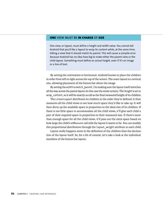 ONE VIEW MUST BE IN CHARGE OF SIZE

                                   One view, or layout, must define a height and width value. You cannot tell
                                   Android that you’d like a layout to wrap its content while, at the same time,
                                   telling a view that it should match its parent. This will cause a compile error
                                   because Android has no idea how big to make either the parent view or the
                                   child layout. Something must define an actual height, even if it’s an image
                                   or a line of text.



                                     By setting the orientation to horizontal, Android knows to place the children
                                in order from left to right across the top of the screen. The outer layout is a vertical
                                one, allowing placement of the button bar above the image.
                                     By setting the width to match_parent, I’m making sure the layout itself stretches
                                all the way across the parent layout (in this case the entire screen). The height is set to
                                wrap_content, so it will be exactly as tall as the ﬁnal measured height of its children.
                                     The LinearLayout distributes its children in the order they’re deﬁned. It then
                                measures all the child views to see how much space they’d like to take up. It will
                                then divvy up the available space in proportion to the ideal size of its children. If
                                there is too little space to accommodate all the child views, it’ll give each child a
                                part of their required space in proportion to their measured size. If there’s more
                                than enough space for all the child views, it’ll pass out the extra space based on
                                how large the child’s onMeasure call tells the layout it wants to be. You can modify
                                this proportional distribution through the layout_weight attribute in each child.
                                     Layout really happens more in the deﬁnition of the children than the declara-
                                tion of the layout itself. So, for a bit of context, let’s take a look at the individual
                                members of the button bar layout.




86   CHAPTER 3   CREATING USER INTERFACES
 
