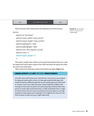 Here is the ﬁrst of the child views in the deﬁnition for the Prev button:         FIGURE 3.6 Overly large
                                                                                     buttons thanks to the
<Button                                                                              LinearLayout.

    android:id=”@+id/prev”
    android:layout_width=”wrap_content”
    android:layout_height=”wrap_content”
    android:paddingLeft=”5dip”
    android:paddingRight=”5dip”
    android:text=”@string/prev_string”
    android:lines=”1”
    android:layout_weight=”1”
    />

   The layout_weight value, which can be any decimal number from 0 to 1, tells
the system how much space to give to the child view when the layout has either
too much or too little space.
   Take a look at the landscape version of the button bar again (Figure 3.6).

   LINEAR LAYOUTS ARE NOT FOR PIXEL PERFECTIONISTS

  I’ve said it once and I’ll now say it a second time: LinearLayouts are not great
  for laying out pixel-perfect screens. As views get proportionally larger and
  smaller, it becomes difficult to get them to rest exactly where you want them
  to. Use the LinearLayout when you have a known quantity of objects that
  must get on the screen and you’re not overly picky about exactly where they
  end up. In small, space-constrained cases, as with small button bars or single
  list menu entries, AbsoluteLayouts can prove to be much easier to use to get
  exactly the screen layout you’re looking for. This might be the only case I can
  think of where an AbsoluteLayout might make sense.




                                                                                         LAYOUT MANAGEMENT     87
 