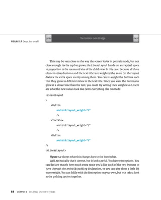 FIGURE 3.7 Oops, too small!




                                    This may be very close to the way the screen looks in portrait mode, but not
                                close enough. As the top bar grows, the LinearLayout hands out extra pixel space
                                in proportion to the measured size of the child view. In this case, because all three
                                elements (two buttons and the text title) are weighted the same (1), the layout
                                divides the extra space evenly among them. You can re-weight the buttons such
                                that they grow in diﬀerent ratios to the text title. Since you want the buttons to
                                grow at a slower rate than the text, you could try setting their weights to 0. Here
                                are what the new values look like (with everything else omitted):

                                <LinearLayout
                                >
                                     <Button
                                            android:layout_weight=”0”
                                            />
                                     <TextView
                                            android:layout_weight=”1”
                                            />
                                     <Button
                                            android:layout_weight=”0”
                                />
                                </LinearLayout>

                                    Figure 3.7 shows what this change does to the button bar.
                                    Well, technically that’s correct, but it looks awful. You have two options. You
                                can declare exactly how much extra space you’d like each of the two buttons to
                                have through the android:padding declaration, or you can give them a little bit
                                more weight. You can ﬁddle with the ﬁrst option on your own, but let’s take a look
                                at the padding option together.




88   CHAPTER 3   CREATING USER INTERFACES
 