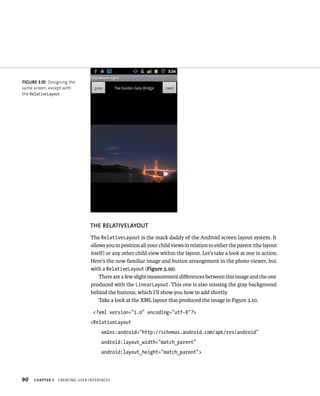 FIGURE 3.10 Designing the
same screen, except with
the RelativeLayout.




                               THE RELATIVELAYOUT
                               The RelativeLayout is the mack daddy of the Android screen layout system. It
                               allows you to position all your child views in relation to either the parent (the layout
                               itself) or any other child view within the layout. Let’s take a look at one in action.
                               Here’s the now familiar image and button arrangement in the photo viewer, but
                               with a RelativeLayout (Figure 3.10).
                                   There are a few slight measurement diﬀerences between this image and the one
                               produced with the LinearLayout. This one is also missing the gray background
                               behind the buttons, which I’ll show you how to add shortly.
                                   Take a look at the XML layout that produced the image in Figure 3.10.

                                 <?xml version=”1.0” encoding=”utf-8”?>
                               <RelativeLayout
                                    xmlns:android=”http://schemas.android.com/apk/res/android”
                                    android:layout_width=”match_parent”
                                    android:layout_height=”match_parent”>




90   CHAPTER 3   CREATING USER INTERFACES
 