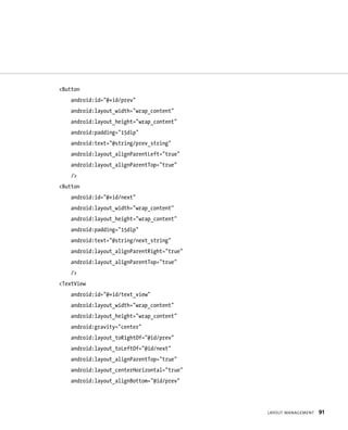 <Button
    android:id=”@+id/prev”
    android:layout_width=”wrap_content”
    android:layout_height=”wrap_content”
    android:padding=”15dip”
    android:text=”@string/prev_string”
    android:layout_alignParentLeft=”true”
    android:layout_alignParentTop=”true”
    />
<Button
    android:id=”@+id/next”
    android:layout_width=”wrap_content”
    android:layout_height=”wrap_content”
    android:padding=”15dip”
    android:text=”@string/next_string”
    android:layout_alignParentRight=”true”
    android:layout_alignParentTop=”true”
    />
<TextView
    android:id=”@+id/text_view”
    android:layout_width=”wrap_content”
    android:layout_height=”wrap_content”
    android:gravity=”center”
    android:layout_toRightOf=”@id/prev”
    android:layout_toLeftOf=”@id/next”
    android:layout_alignParentTop=”true”
    android:layout_centerHorizontal=”true”
    android:layout_alignBottom=”@id/prev”




                                             LAYOUT MANAGEMENT   91
 