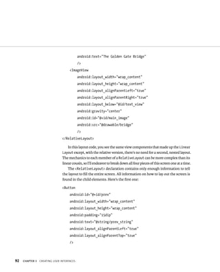 android:text=”The Golden Gate Bridge”
                                            />
                                     <ImageView
                                            android:layout_width=”wrap_content”
                                            android:layout_height=”wrap_content”
                                            android:layout_alignParentLeft=”true”
                                            android:layout_alignParentRight=”true”
                                            android:layout_below=”@id/text_view”
                                            android:gravity=”center”
                                            android:id=”@+id/main_image”
                                            android:src=”@drawable/bridge”
                                            />
                                </RelativeLayout>

                                   In this layout code, you see the same view components that made up the Linear
                                Layout except, with the relative version, there’s no need for a second, nested layout.
                                The mechanics to each member of a RelativeLayout can be more complex than its
                                linear cousin, so I’ll endeavor to break down all four pieces of this screen one at a time.
                                    The <RelativeLayout> declaration contains only enough information to tell
                                the layout to ﬁll the entire screen. All information on how to lay out the screen is
                                found in the child elements. Here’s the ﬁrst one:

                                <Button
                                     android:id=”@+id/prev”
                                     android:layout_width=”wrap_content”
                                     android:layout_height=”wrap_content”
                                     android:padding=”15dip”
                                     android:text=”@string/prev_string”
                                     android:layout_alignParentLeft=”true”
                                     android:layout_alignParentTop=”true”
                                     />



92   CHAPTER 3   CREATING USER INTERFACES
 