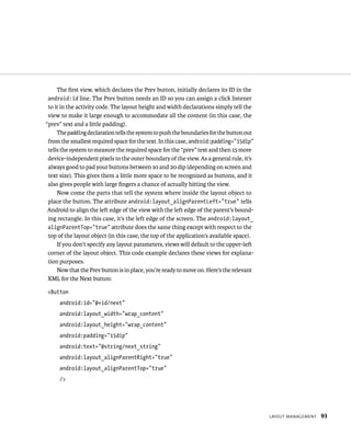The ﬁrst view, which declares the Prev button, initially declares its ID in the
 android:id line. The Prev button needs an ID so you can assign a click listener
 to it in the activity code. The layout height and width declarations simply tell the
 view to make it large enough to accommodate all the content (in this case, the
“prev” text and a little padding).
     The padding declaration tells the system to push the boundaries for the button out
 from the smallest required space for the text. In this case, android:padding=”15dip”
 tells the system to measure the required space for the “prev” text and then 15 more
 device-independent pixels to the outer boundary of the view. As a general rule, it’s
 always good to pad your buttons between 10 and 20 dip (depending on screen and
 text size). This gives them a little more space to be recognized as buttons, and it
 also gives people with large ﬁngers a chance of actually hitting the view.
     Now come the parts that tell the system where inside the layout object to
 place the button. The attribute android:layout_alignParentLeft=”true” tells
 Android to align the left edge of the view with the left edge of the parent’s bound-
 ing rectangle. In this case, it’s the left edge of the screen. The android:layout_
 alignParentTop=”true” attribute does the same thing except with respect to the
 top of the layout object (in this case, the top of the application’s available space).
     If you don’t specify any layout parameters, views will default to the upper-left
 corner of the layout object. This code example declares these views for explana-
 tion purposes.
     Now that the Prev button is in place, you’re ready to move on. Here’s the relevant
 XML for the Next button:

<Button
     android:id=”@+id/next”
     android:layout_width=”wrap_content”
     android:layout_height=”wrap_content”
     android:padding=”15dip”
     android:text=”@string/next_string”
     android:layout_alignParentRight=”true”
     android:layout_alignParentTop=”true”
     />




                                                                                          LAYOUT MANAGEMENT   93
 