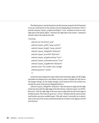 The Next button is nearly identical to the Prev button except for the ID (required
                                to set up a click listener in the activity), the text displaying on the button (“next”),
                                and the android:layout_alignParentRight=”true” attribute (to lock it to the
                                right side of the layout object—and thus the right side of the screen—instead of
                                the left). Here’s the code for the title:

                                <TextView
                                     android:id=”@+id/text_view”
                                     android:layout_width=”wrap_content”
                                     android:layout_height=”wrap_content”
                                     android:layout_toRightOf=”@id/prev”
                                     android:layout_toLeftOf=”@id/next”
                                     android:layout_alignParentTop=”true”
                                     android:layout_centerHorizontal=”true”
                                     android:layout_alignBottom=”@id/prev”
                                     android:text=”The Golden Gate Bridge”
                                     android:gravity=”center”
                                     />

                                    In this text view, things start to get a little more interesting. Again, the ID, height,
                                and width are things you’ve seen before, but you need to change the title text as
                                the images change. As the image changes, you’ll need an ID so the activity can
                                change the name of the picture displayed above it.
                                    android:layout_toRightOf=”@id/prev” tells the layout to align the left edge
                                of the text view with the right edge of the Prev button. android:layout_toLeftOf=
                               ”@id/next” tells the right edge of the text view to align with the left-most edge of
                                the Next button. The android:gravity=”center” attribute tells the text to center
                                itself within any extra available space. This will center it vertically (so it doesn’t
                                stick to the top of the screen) and horizontally (so it doesn’t stick against the left-
                                most button).




94   CHAPTER 3   CREATING USER INTERFACES
 