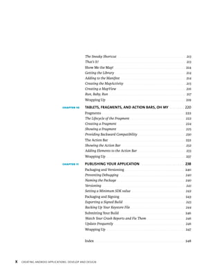 The Sneaky Shortcut . . . . . . . . . . . . . . . . . . . . . . . . . . . . . . . . . . . . . . . . . . . . . . . . . 213
                                             That’s It! . . . . . . . . . . . . . . . . . . . . . . . . . . . . . . . . . . . . . . . . . . . . . . . . . . . . . . . . . . . . . . 213
                                             Show Me the Map! . . . . . . . . . . . . . . . . . . . . . . . . . . . . . . . . . . . . . . . . . . . . . . . . . . 214
                                             Getting the Library . . . . . . . . . . . . . . . . . . . . . . . . . . . . . . . . . . . . . . . . . . . . . . . . . . . 214
                                             Adding to the Manifest . . . . . . . . . . . . . . . . . . . . . . . . . . . . . . . . . . . . . . . . . . . . . . . 214
                                             Creating the MapActivity . . . . . . . . . . . . . . . . . . . . . . . . . . . . . . . . . . . . . . . . . . . . 215
                                             Creating a MapView . . . . . . . . . . . . . . . . . . . . . . . . . . . . . . . . . . . . . . . . . . . . . . . . . . 216
                                             Run, Baby, Run . . . . . . . . . . . . . . . . . . . . . . . . . . . . . . . . . . . . . . . . . . . . . . . . . . . . . . . . 217
                                             Wrapping Up . . . . . . . . . . . . . . . . . . . . . . . . . . . . . . . . . . . . . . . . . . . . . . . . . . . . . . . . 219

                              CHAPTER 10     TABLETS, FRAGMENTS, AND ACTION BARS, OH MY . . . . . . . . . 220
                                             Fragments . . . . . . . . . . . . . . . . . . . . . . . . . . . . . . . . . . . . . . . . . . . . . . . . . . . . . . . . . . . 222
                                             The Lifecycle of the Fragment . . . . . . . . . . . . . . . . . . . . . . . . . . . . . . . . . . . . . . . 222
                                             Creating a Fragment . . . . . . . . . . . . . . . . . . . . . . . . . . . . . . . . . . . . . . . . . . . . . . . . 224
                                             Showing a Fragment . . . . . . . . . . . . . . . . . . . . . . . . . . . . . . . . . . . . . . . . . . . . . . . . 225
                                             Providing Backward Compatibility . . . . . . . . . . . . . . . . . . . . . . . . . . . . . . . . . 230
                                             The Action Bar . . . . . . . . . . . . . . . . . . . . . . . . . . . . . . . . . . . . . . . . . . . . . . . . . . . . . . 232
                                             Showing the Action Bar . . . . . . . . . . . . . . . . . . . . . . . . . . . . . . . . . . . . . . . . . . . . . . 232
                                             Adding Elements to the Action Bar . . . . . . . . . . . . . . . . . . . . . . . . . . . . . . . . . . 233
                                             Wrapping Up . . . . . . . . . . . . . . . . . . . . . . . . . . . . . . . . . . . . . . . . . . . . . . . . . . . . . . . . 237

                              CHAPTER 11     PUBLISHING YOUR APPLICATION . . . . . . . . . . . . . . . . . . . . . . . . . . . 238
                                             Packaging and Versioning . . . . . . . . . . . . . . . . . . . . . . . . . . . . . . . . . . . . . . . . . . . 240
                                             Preventing Debugging . . . . . . . . . . . . . . . . . . . . . . . . . . . . . . . . . . . . . . . . . . . . . . . 240
                                             Naming the Package . . . . . . . . . . . . . . . . . . . . . . . . . . . . . . . . . . . . . . . . . . . . . . . . . 240
                                             Versioning . . . . . . . . . . . . . . . . . . . . . . . . . . . . . . . . . . . . . . . . . . . . . . . . . . . . . . . . . . . . 241
                                             Setting a Minimum SDK value . . . . . . . . . . . . . . . . . . . . . . . . . . . . . . . . . . . . . . 242
                                             Packaging and Signing . . . . . . . . . . . . . . . . . . . . . . . . . . . . . . . . . . . . . . . . . . . . . . 243
                                             Exporting a Signed Build . . . . . . . . . . . . . . . . . . . . . . . . . . . . . . . . . . . . . . . . . . . . 243
                                             Backing Up Your Keystore File . . . . . . . . . . . . . . . . . . . . . . . . . . . . . . . . . . . . . . . 244
                                             Submitting Your Build . . . . . . . . . . . . . . . . . . . . . . . . . . . . . . . . . . . . . . . . . . . . . . 246
                                             Watch Your Crash Reports and Fix Them . . . . . . . . . . . . . . . . . . . . . . . . . . . 246
                                             Update Frequently . . . . . . . . . . . . . . . . . . . . . . . . . . . . . . . . . . . . . . . . . . . . . . . . . . . 246
                                             Wrapping Up . . . . . . . . . . . . . . . . . . . . . . . . . . . . . . . . . . . . . . . . . . . . . . . . . . . . . . . . 247


                                             Index . . . . . . . . . . . . . . . . . . . . . . . . . . . . . . . . . . . . . . . . . . . . . . . . . . . . . . . . . . . . . . . . . 248




X   CREATING ANDROID APPLICATIONS: DEVELOP AND DESIGN
 