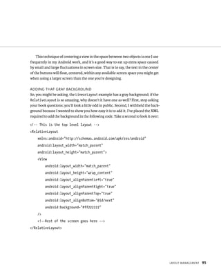 This technique of centering a view in the space between two objects is one I use
frequently in my Android work, and it’s a good way to eat up extra space caused
by small and large ﬂuctuations in screen size. That is to say, the text in the center
of the buttons will ﬂoat, centered, within any available screen space you might get
when using a larger screen than the one you’re designing.

ADDING THAT GRAY BACKGROUND
So, you might be asking, the LinearLayout example has a gray background; if the
RelativeLayout is so amazing, why doesn’t it have one as well? First, stop asking
your book questions; you’ll look a little odd in public. Second, I withheld the back-
ground because I wanted to show you how easy it is to add it. I’ve placed the XML
required to add the background in the following code. Take a second to look it over:

<!-- This is the top level layout -->
<RelativeLayout
    xmlns:android=”http://schemas.android.com/apk/res/android”
    android:layout_width=”match_parent”
    android:layout_height=”match_parent”>
    <View
         android:layout_width=”match_parent”
         android:layout_height=”wrap_content”
         android:layout_alignParentLeft=”true”
         android:layout_alignParentRight=”true”
         android:layout_alignParentTop=”true”
         android:layout_alignBottom=”@id/next”
         android:background=”#ff222222”
    />
    <!--Rest of the screen goes here -->
</RelativeLayout>




                                                                                        LAYOUT MANAGEMENT   95
 