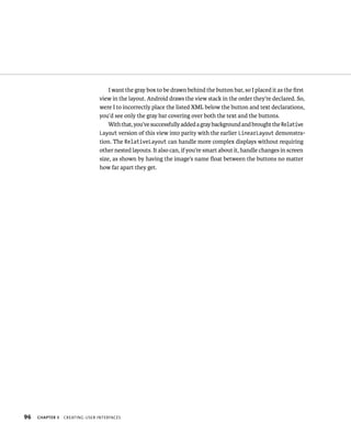 I want the gray box to be drawn behind the button bar, so I placed it as the ﬁrst
                                view in the layout. Android draws the view stack in the order they’re declared. So,
                                were I to incorrectly place the listed XML below the button and text declarations,
                                you’d see only the gray bar covering over both the text and the buttons.
                                    With that, you’ve successfully added a gray background and brought the Relative
                                Layout version of this view into parity with the earlier LinearLayout demonstra-
                                tion. The RelativeLayout can handle more complex displays without requiring
                                other nested layouts. It also can, if you’re smart about it, handle changes in screen
                                size, as shown by having the image’s name ﬂoat between the buttons no matter
                                how far apart they get.




96   CHAPTER 3   CREATING USER INTERFACES
 