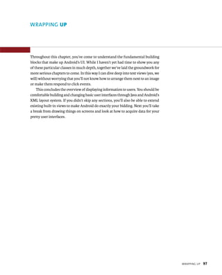 WRAPPING UP




Throughout this chapter, you’ve come to understand the fundamental building
blocks that make up Android’s UI. While I haven’t yet had time to show you any
of these particular classes in much depth, together we’ve laid the groundwork for
more serious chapters to come. In this way I can dive deep into text views (yes, we
will) without worrying that you’ll not know how to arrange them next to an image
or make them respond to click events.
    This concludes the overview of displaying information to users. You should be
comfortable building and changing basic user interfaces through Java and Android’s
XML layout system. If you didn’t skip any sections, you’ll also be able to extend
existing built-in views to make Android do exactly your bidding. Next you’ll take
a break from drawing things on screens and look at how to acquire data for your
pretty user interfaces.




                                                                                      WRAPPING UP   97
 