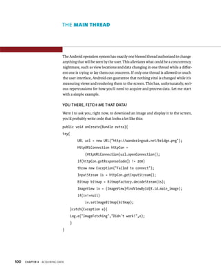 THE MAIN THREAD




                               The Android operation system has exactly one blessed thread authorized to change
                               anything that will be seen by the user. This alleviates what could be a concurrency
                               nightmare, such as view locations and data changing in one thread while a diﬀer-
                               ent one is trying to lay them out onscreen. If only one thread is allowed to touch
                               the user interface, Android can guarantee that nothing vital is changed while it’s
                               measuring views and rendering them to the screen. This has, unfortunately, seri-
                               ous repercussions for how you’ll need to acquire and process data. Let me start
                               with a simple example.

                               YOU THERE, FETCH ME THAT DATA!
                               Were I to ask you, right now, to download an image and display it to the screen,
                               you’d probably write code that looks a lot like this:

                               public void onCreate(Bundle extra){
                               try{
                                          URL url = new URL(“http://wanderingoak.net/bridge.png”);
                                          HttpURLConnection httpCon =
                                              (HttpURLConnection)url.openConnection();
                                          if(httpCon.getResponseCode() != 200)
                                          throw new Exception(“Failed to connect”);
                                          InputStream is = httpCon.getInputStream();
                                          Bitmap bitmap = BitmapFactory.decodeStream(is);
                                          ImageView iv = (ImageView)findViewById(R.id.main_image);
                                          if(iv!=null)
                                              iv.setImageBitmap(bitmap);
                                      }catch(Exception e){
                                      Log.e(“ImageFetching”,”Didn’t work!”,e);
                                      }
                               }




100   CHAPTER 4   ACQUIRING DATA
 