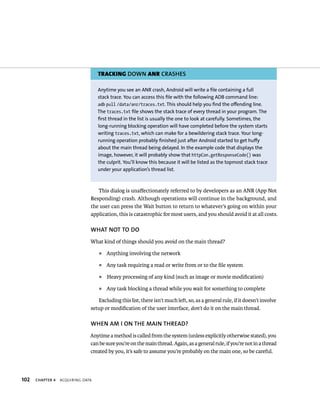 TRACKING DOWN ANR CRASHES

                                   Anytime you see an ANR crash, Android will write a file containing a full
                                   stack trace. You can access this file with the following ADB command line:
                                   adb pull /data/anr/traces.txt. This should help you find the offending line.
                                   The traces.txt file shows the stack trace of every thread in your program. The
                                   first thread in the list is usually the one to look at carefully. Sometimes, the
                                   long-running blocking operation will have completed before the system starts
                                   writing traces.txt, which can make for a bewildering stack trace. Your long-
                                   running operation probably finished just after Android started to get huffy
                                   about the main thread being delayed. In the example code that displays the
                                   image, however, it will probably show that httpCon.getResponseCode() was
                                   the culprit. You’ll know this because it will be listed as the topmost stack trace
                                   under your application’s thread list.



                                  This dialog is unaﬀectionately referred to by developers as an ANR (App Not
                               Responding) crash. Although operations will continue in the background, and
                               the user can press the Wait button to return to whatever’s going on within your
                               application, this is catastrophic for most users, and you should avoid it at all costs.

                               WHAT NOT TO DO
                               What kind of things should you avoid on the main thread?
                                   ᭿   Anything involving the network
                                   ᭿   Any task requiring a read or write from or to the ﬁle system
                                   ᭿   Heavy processing of any kind (such as image or movie modiﬁcation)
                                   ᭿   Any task blocking a thread while you wait for something to complete

                                  Excluding this list, there isn’t much left, so, as a general rule, if it doesn’t involve
                               setup or modiﬁcation of the user interface, don’t do it on the main thread.

                               WHEN AM I ON THE MAIN THREAD?
                               Anytime a method is called from the system (unless explicitly otherwise stated), you
                               can be sure you’re on the main thread. Again, as a general rule, if you’re not in a thread
                               created by you, it’s safe to assume you’re probably on the main one, so be careful.



102   CHAPTER 4   ACQUIRING DATA
 