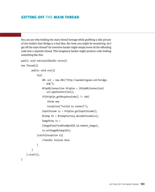 GETTING OFF THE MAIN THREAD




You can see why holding the main thread hostage while grabbing a silly picture
of the Golden Gate Bridge is a bad idea. But how, you might be wondering, do I
get oﬀ the main thread? An inventive hacker might simply move all the oﬀending
code into a separate thread. This imaginary hacker might produce code looking
something like this:

public void onCreate(Bundle extra){
new Thread(){
         public void run(){
             try{
                  URL url = new URL(“http://wanderingoak.net/bridge.
                  p png”);
                  HttpURLConnection httpCon = (HttpURLConnection)
                  p url.openConnection();
                  if(httpCon.getResponseCode() != 200)
                      throw new
                      Exception(“Failed to connect”);
                  InputStream is = httpCon.getInputStream();
                  Bitmap bt = BitmapFactory.decodeStream(is);
                  ImageView iv =
                  (ImageView)findViewById(R.id.remote_image);
                  iv.setImageBitmap(bt);
             }catch(Exception e){
                  //handle failure here
             }
         }
    }.start();
}




                                                                            GETTING OFF THE MAIN THREAD   103
 
