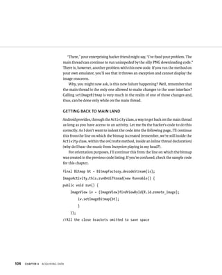 “There,” your enterprising hacker friend might say, “I’ve ﬁxed your problem. The
                               main thread can continue to run unimpeded by the silly PNG downloading code.”
                               There is, however, another problem with this new code. If you run the method on
                               your own emulator, you’ll see that it throws an exception and cannot display the
                               image onscreen.
                                  Why, you might now ask, is this new failure happening? Well, remember that
                               the main thread is the only one allowed to make changes to the user interface?
                               Calling setImageBitmap is very much in the realm of one of those changes and,
                               thus, can be done only while on the main thread.

                               GETTING BACK TO MAIN LAND
                               Android provides, through the Activity class, a way to get back on the main thread
                               as long as you have access to an activity. Let me ﬁx the hacker’s code to do this
                               correctly. As I don’t want to indent the code into the following page, I’ll continue
                               this from the line on which the bitmap is created (remember, we’re still inside the
                               Activity class, within the onCreate method, inside an inline thread declaration)
                               (why do I hear the music from Inception playing in my head?).
                                   For orientation purposes, I’ll continue this from the line on which the bitmap
                               was created in the previous code listing. If you’re confused, check the sample code
                               for this chapter.

                               final Bitmap bt = BitmapFactory.decodeStream(is);
                               ImageActivity.this.runOnUiThread(new Runnable() {
                               public void run() {
                                    ImageView iv = (ImageView)findViewById(R.id.remote_image);
                                          iv.setImageBitmap(bt);
                                          }
                                    });
                               //All the close brackets omitted to save space




104   CHAPTER 4   ACQUIRING DATA
 