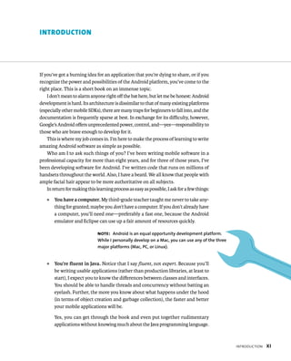 INTRODUCTION




If you’ve got a burning idea for an application that you’re dying to share, or if you
recognize the power and possibilities of the Android platform, you’ve come to the
right place. This is a short book on an immense topic.
    I don’t mean to alarm anyone right oﬀ the bat here, but let me be honest: Android
development is hard. Its architecture is dissimilar to that of many existing platforms
(especially other mobile SDKs), there are many traps for beginners to fall into, and the
documentation is frequently sparse at best. In exchange for its diﬃculty, however,
Google’s Android oﬀers unprecedented power, control, and—yes—responsibility to
those who are brave enough to develop for it.
    This is where my job comes in. I’m here to make the process of learning to write
amazing Android software as simple as possible.
    Who am I to ask such things of you? I’ve been writing mobile software in a
professional capacity for more than eight years, and for three of those years, I’ve
been developing software for Android. I’ve written code that runs on millions of
handsets throughout the world. Also, I have a beard. We all know that people with
ample facial hair appear to be more authoritative on all subjects.
    In return for making this learning process as easy as possible, I ask for a few things:
   ᭿   You have a computer. My third-grade teacher taught me never to take any-
       thing for granted; maybe you don’t have a computer. If you don’t already have
       a computer, you’ll need one—preferably a fast one, because the Android
       emulator and Eclipse can use up a fair amount of resources quickly.

                               NOTE: Android is an equal opportunity development platform.
                               While I personally develop on a Mac, you can use any of the three
                               major platforms (Mac, PC, or Linux).


   ᭿   You’re ﬂuent in Java. Notice that I say ﬂuent, not expert. Because you’ll
       be writing usable applications (rather than production libraries, at least to
       start), I expect you to know the diﬀerences between classes and interfaces.
       You should be able to handle threads and concurrency without batting an
       eyelash. Further, the more you know about what happens under the hood
       (in terms of object creation and garbage collection), the faster and better
       your mobile applications will be.

       Yes, you can get through the book and even put together rudimentary
       applications without knowing much about the Java programming language.



                                                                                                   INTRODUCTION   XI
 