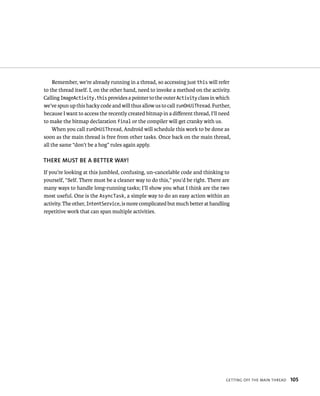 Remember, we’re already running in a thread, so accessing just this will refer
to the thread itself. I, on the other hand, need to invoke a method on the activity.
Calling ImageActivity.this provides a pointer to the outer Activity class in which
we’ve spun up this hacky code and will thus allow us to call runOnUiThread. Further,
because I want to access the recently created bitmap in a diﬀerent thread, I’ll need
to make the bitmap declaration final or the compiler will get cranky with us.
     When you call runOnUiThread, Android will schedule this work to be done as
soon as the main thread is free from other tasks. Once back on the main thread,
all the same “don’t be a hog” rules again apply.

THERE MUST BE A BETTER WAY!
If you’re looking at this jumbled, confusing, un-cancelable code and thinking to
yourself, “Self. There must be a cleaner way to do this,” you’d be right. There are
many ways to handle long-running tasks; I’ll show you what I think are the two
most useful. One is the AsyncTask, a simple way to do an easy action within an
activity. The other, IntentService, is more complicated but much better at handling
repetitive work that can span multiple activities.




                                                                                 GETTING OFF THE MAIN THREAD   105
 