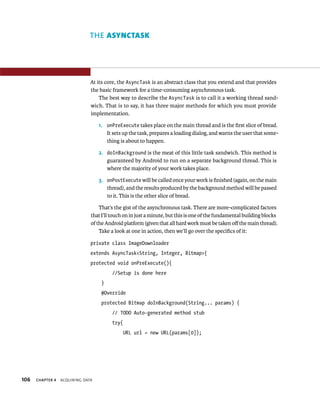 THE ASYNCTASK




                               At its core, the AsyncTask is an abstract class that you extend and that provides
                               the basic framework for a time-consuming asynchronous task.
                                   The best way to describe the AsyncTask is to call it a working thread sand-
                               wich. That is to say, it has three major methods for which you must provide
                               implementation.

                                   1. onPreExecute takes place on the main thread and is the ﬁrst slice of bread.
                                      It sets up the task, prepares a loading dialog, and warns the user that some-
                                      thing is about to happen.

                                   2. doInBackground is the meat of this little task sandwich. This method is
                                      guaranteed by Android to run on a separate background thread. This is
                                      where the majority of your work takes place.

                                   3. onPostExecute will be called once your work is ﬁnished (again, on the main
                                      thread), and the results produced by the background method will be passed
                                      to it. This is the other slice of bread.

                                   That’s the gist of the asynchronous task. There are more-complicated factors
                               that I’ll touch on in just a minute, but this is one of the fundamental building blocks
                               of the Android platform (given that all hard work must be taken oﬀ the main thread).
                                   Take a look at one in action, then we’ll go over the speciﬁcs of it:

                               private class ImageDownloader
                               extends AsyncTask<String, Integer, Bitmap>{
                               protected void onPreExecute(){
                                        //Setup is done here
                                    }
                                    @Override
                                    protected Bitmap doInBackground(String... params) {
                                        // TODO Auto-generated method stub
                                        try{
                                              URL url = new URL(params[0]);




106   CHAPTER 4   ACQUIRING DATA
 