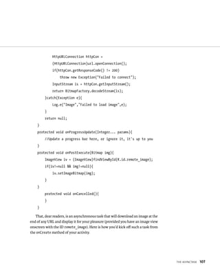 HttpURLConnection httpCon =
              (HttpURLConnection)url.openConnection();
              if(httpCon.getResponseCode() != 200)
                  throw new Exception(“Failed to connect”);
              InputStream is = httpCon.getInputStream();
              return BitmapFactory.decodeStream(is);
         }catch(Exception e){
              Log.e(“Image”,”Failed to load image”,e);
         }
         return null;
    }
    protected void onProgressUpdate(Integer... params){
         //Update a progress bar here, or ignore it, it’s up to you
    }
    protected void onPostExecute(Bitmap img){
         ImageView iv = (ImageView)findViewById(R.id.remote_image);
         if(iv!=null && img!=null){
              iv.setImageBitmap(img);
         }
    }
         protected void onCancelled(){
         }
    }

   That, dear readers, is an asynchronous task that will download an image at the
end of any URL and display it for your pleasure (provided you have an image view
onscreen with the ID remote_image). Here is how you’d kick oﬀ such a task from
the onCreate method of your activity.




                                                                                    THE ASYNCTASK   107
 