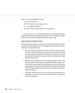 public void onCreate(Bundle extras){
                                    super.onCreate(extras);
                                    setContentView(R.layout.image_layout);
                                    id = new ImageDownloader();
                                    id.execute(“http://wanderingoak.net/bridge.png”);
                               }

                                  Once you call execute on the ImageDownloader, it will download the image,
                               process it into a bitmap, and display it to the screen. That is, assuming your image_
                               layout.xml ﬁle contains an ImageView with the ID remote_image.

                               HOW TO MAKE IT WORK FOR YOU
                               The AsyncTask requires that you specify three generic type arguments (if you’re
                               unsure about Java and generics, do a little Googling before you press on) as you
                               declare your extension of the task.
                                   ᭿   The type of parameter that will be passed into the class. In this example
                                       AsyncTask code, I’m passing one string that will be the URL, but I could
                                       pass several of them. The parameters will always be referenced as an array
                                       no matter how many of them you pass in. Notice that I reference the single
                                       URL string as params[0].
                                   ᭿   The object passed between the doInBackground method (oﬀ the main
                                       thread) and the onProgressUpdate method (which will be called on the
                                       main thread). It doesn’t matter in the example, because I’m not doing any
                                       progress updates in this demo, but it’d probably be an integer, which would
                                       be either the percentage of completion of the transaction or the number
                                       of bytes transferred.
                                   ᭿   The object that will be returned by the doInBackground method to be
                                       handled by the onPostExecute call. In this little example, it’s the bitmap
                                       we set out to download.




108   CHAPTER 4   ACQUIRING DATA
 