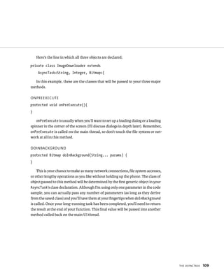 Here’s the line in which all three objects are declared:

private class ImageDownloader extends
     AsyncTask<String, Integer, Bitmap>{

  In this example, these are the classes that will be passed to your three major
methods.

ONPREEXECUTE
protected void onPreExecute(){
}

   onPreExecute is usually when you’ll want to set up a loading dialog or a loading
spinner in the corner of the screen (I’ll discuss dialogs in depth later). Remember,
onPreExecute is called on the main thread, so don’t touch the ﬁle system or net-
work at all in this method.

DOINBACKGROUND
protected Bitmap doInBackground(String... params) {
}

    This is your chance to make as many network connections, ﬁle system accesses,
or other lengthy operations as you like without holding up the phone. The class of
object passed to this method will be determined by the ﬁrst generic object in your
AsyncTask’s class declaration. Although I’m using only one parameter in the code
sample, you can actually pass any number of parameters (as long as they derive
from the saved class) and you’ll have them at your ﬁngertips when doInBackground
is called. Once your long-running task has been completed, you’ll need to return
the result at the end of your function. This ﬁnal value will be passed into another
method called back on the main UI thread.




                                                                                       THE ASYNCTASK   109
 