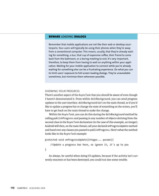BEWARE LOADING DIALOGS

                                   Remember that mobile applications are not like their web or desktop coun-
                                   terparts. Your users will typically be using their phones when they’re away
                                   from a conventional computer. This means, usually, that they’re already wait-
                                   ing for something: a bus, that cup of expensive coffee, their friend to come
                                   back from the bathroom, or a boring meeting to end. It’s very important,
                                   therefore, to keep them from having to wait on anything within your appli-
                                   cation. Waiting for your mobile application to connect while you’re already
                                   waiting for something else can be a frustrating experience. Do what you can
                                   to limit users’ exposure to full-screen loading dialogs. They’re unavoidable
                                   sometimes, but minimize them whenever possible.




                               SHOWING YOUR PROGRESS
                               There’s another aspect of the AsyncTask that you should be aware of even though
                               I haven’t demonstrated it. From within doInBackground, you can send progress
                               updates to the user interface. doInBackground isn’t on the main thread, so if you’d
                               like to update a progress bar or change the state of something on the screen, you’ll
                               have to get back on the main thread to make the change.
                                   Within the AsyncTask, you can do this during the doInBackground method by
                               calling publishProgress and passing in any number of objects deriving from the
                               second class in the AsyncTask declaration (in the case of this example, an integer).
                               Android will then, on the main thread, call your declared onProgressUpdate method
                               and hand over any classes you passed to publishProgress. Here’s what the method
                               looks like in the AsyncTask example:

                               protected void onProgressUpdate(Integer... params){
                                    //Update a progress bar here, or ignore it, it’s up to you
                               }

                                  As always, be careful when doing UI updates, because if the activity isn’t cur-
                               rently onscreen or has been destroyed, you could run into some trouble.




110   CHAPTER 4   ACQUIRING DATA
 
