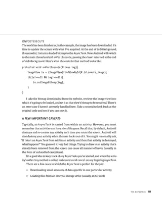 ONPOSTEXECUTE
The work has been ﬁnished or, in the example, the image has been downloaded. It’s
time to update the screen with what I’ve acquired. At the end of doInBackground,
if successful, I return a loaded bitmap to the AsyncTask. Now Android will switch
to the main thread and call onPostExecute, passing the class I returned at the end
of doInBackground. Here’s what the code for that method looks like:

protected void onPostExecute(Bitmap img){
      ImageView iv = (ImageView)findViewById(R.id.remote_image);
      if(iv!=null && img!=null){
            iv.setImageBitmap(img);
      }
}

    I take the bitmap downloaded from the website, retrieve the image view into
which it’s going to be loaded, and set it as that view’s bitmap to be rendered. There’s
an error case I haven’t correctly handled here. Take a second to look back at the
original code and see if you can spot it.

A FEW IMPORTANT CAVEATS
 Typically, an AsyncTask is started from within an activity. However, you must
 remember that activities can have short life spans. Recall that, by default, Android
 destroys and re-creates any activity each time you rotate the screen. Android will
 also destroy your activity when the user backs out of it. You might reasonably ask,
“If I start an AsyncTask from within an activity and then that activity is destroyed,
 what happens?” You guessed it: very bad things. Trying to draw to an activity that’s
 already been removed from the screen can cause all manner of havoc (usually in
 the form of unhandled exceptions).
      It’s a good idea to keep track of any AsyncTasks you’ve started, and when the activ-
 ity’s onDestroy method is called, make sure to call cancel on any lingering AsyncTask.
      There are a few cases in which the AsyncTask is perfect for the job:
    ᭿     Downloading small amounts of data speciﬁc to one particular activity
    ᭿     Loading ﬁles from an external storage drive (usually an SD card)




                                                                                             THE ASYNCTASK   111
 
