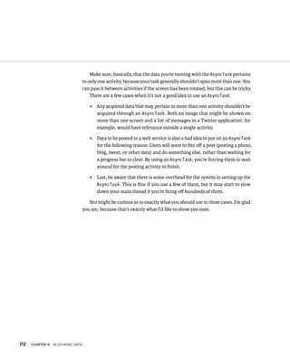 Make sure, basically, that the data you’re moving with the AsyncTask pertains
                                   to only one activity, because your task generally shouldn’t span more than one. You
                                   can pass it between activities if the screen has been rotated, but this can be tricky.
                                       There are a few cases when it’s not a good idea to use an AsyncTask:
                                      ᭿   Any acquired data that may pertain to more than one activity shouldn’t be
                                          acquired through an AsyncTask. Both an image that might be shown on
                                          more than one screen and a list of messages in a Twitter application, for
                                          example, would have relevance outside a single activity.
                                      ᭿   Data to be posted to a web service is also a bad idea to put on an AsyncTask
                                          for the following reason: Users will want to ﬁre oﬀ a post (posting a photo,
                                          blog, tweet, or other data) and do something else, rather than waiting for
                                          a progress bar to clear. By using an AsyncTask, you’re forcing them to wait
                                          around for the posting activity to ﬁnish.
                                      ᭿   Last, be aware that there is some overhead for the system in setting up the
                                          AsyncTask. This is ﬁne if you use a few of them, but it may start to slow
                                          down your main thread if you’re ﬁring oﬀ hundreds of them.

                                      You might be curious as to exactly what you should use in these cases. I’m glad
                                   you are, because that’s exactly what I’d like to show you next.




112   CHAPTER 4   ACQUIRING DATA
 