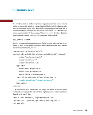 THE INTENTSERVICE




The IntentService is an excellent way to move large amounts of data around without
relying on any speciﬁc activity or even application. The AsyncTask will always take
over the main thread at least twice (with its pre- and post-execute methods), and it
must be owned by an activity that is able to draw to the screen. The IntentService
has no such restriction. To demonstrate, I’ll show you how to download the same
image, this time from the IntentService rather than the AsyncTask.

DECLARING A SERVICE
Services are, essentially, classes that run in the background with no access to the
screen. In order for the system to ﬁnd your service when required, you’ll need to
declare it in your manifest, like so:

<?xml version=”1.0” encoding=”utf-8”?>
<manifest xmlns:android=”http://schemas.android.com/apk/res/android”
          package=”com.haseman.Example”
          android:versionCode=”1”
          android:versionName=”1.0”>
    <application
          android:name=”MyApplication”
          android:icon=”@drawable/icon”
          android:label=”@string/app_name”>
    <!—Rest of the application declarations go here -->
          <service android:name=”.ImageIntentService”/>
    </application>
</manifest>

   At a minimum, you’ll need to have this simple declaration. It will then allow
you to (as I showed you earlier with activities) explicitly launch your service. Here’s
the code to do exactly that:

Intent i = new Intent(this, ImageIntentService.class);
i.putExtra(“url”, getIntent().getExtras().getString(“url”));
startService(i);



                                                                                          THE INTENTSERVICE   113
 