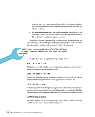 However, when you encounter problems—in both performance and pos-
                                      sibilities—a weak foundation in the programming language may leave you
                                      without a solution.
                                  ᭿   You have boundless patience and endless curiosity. Your interest in and
                                      passion for Android will help you through the diﬃcult subjects covered in
                                      this book and let you glide through the easy ones.

                                   Throughout this book, I focus on how to write features, debug problems, and
                               make interesting software. I hope that when you’ve ﬁnished the book, you’ll have
                               a ﬁrm grasp of the fundamentals of Android software development.

                       NOTE: If you’re more interested in the many “whys” behind Android,
                     this book is a good one to start with, but it won’t answer every question
                  you may have.


                                  All right, that’s quite enough idle talking. Let’s get started.

                               WHO THIS BOOK IS FOR
                               This book is for people who have some programming experience and are curious
                               about the wild world of Android development.

                               WHO THIS BOOK IS NOT FOR
                               This book is not for people who have never seen a line of Java before. It is also not
                               for expert Android engineers with several applications under their belt.

                               HOW YOU WILL LEARN
                               In this book, you’ll learn by doing. Each chapter comes with companion sample code
                               and clear, concise instructions for how to build that code for yourself. You’ll ﬁnd the
                               code samples on the book’s website (www.peachpit.com/androiddevelopanddesign).

                               WHAT YOU WILL LEARN
                               You’ll learn the basics of Android development, from creating a project to building
                               scalable UIs that move between tablets and phones.




XII   CREATING ANDROID APPLICATIONS: DEVELOP AND DESIGN
 