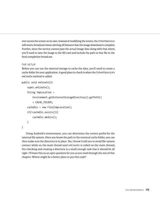 ever access the screen on its own. Instead of modifying the screen, the IntentService
will send a broadcast intent alerting all listeners that the image download is complete.
Further, since the service cannot pass the actual image data along with that intent,
you’ll need to save the image to the SD card and include the path to that ﬁle in the
ﬁnal completion broadcast.

THE SETUP
Before you can use the external storage to cache the data, you’ll need to create a
cache folder for your application. A good place to check is when the IntentService’s
onCreate method is called:

public void onCreate(){
     super.onCreate();
     String tmpLocation =
          Environment.getExternalStorageDirectory().getPath()
          + CACHE_FOLDER;
     cacheDir = new File(tmpLocation);
     if(!cacheDir.exists()){
          cacheDir.mkdirs();
     }
}

    Using Android’s environment, you can determine the correct preﬁx for the
external ﬁle system. Once you know the path to the eventual cache folder, you can
then make sure the directory is in place. Yes, I know I told you to avoid ﬁle-system
contact while on the main thread (and onCreate is called on the main thread),
but checking and creating a directory is a small enough task that it should be all
right. I’ll leave this as an open question for you as you read through the rest of this
chapter: Where might be a better place to put this code?




                                                                                           THE INTENTSERVICE   115
 