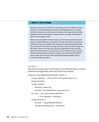 A NOTE ON FILE SYSTEMS

                                   Relying on a file-system cache has an interesting twist with Android. On most
                                   phones, the internal storage space (used to install applications) is incredibly
                                   limited. You should not, under any circumstances, store large amounts of data
                                   anywhere on the local file system. Always save it to a location returned from
                                   getExternalStorageDirectory.

                                   When you’re saving files to the SD card, you must also be aware that nearly
                                   all pre-2.3 Android devices can have their SD cards removed (or mounted as a
                                   USB drive on the user’s laptop). This means you’ll need to gracefully handle
                                   the case where the SD card is missing. You’ll also need to be able to forgo the
                                   file-system cache on the fly if you want your application to work correctly
                                   when the external drive is missing. There are a lot of details to be conscious
                                   of while implementing a persistent storage cache, but the benefits (offline
                                   access, faster start-up times, fewer app-halting loading dialogs) make it
                                   more than worth your effort.




                               THE FETCH
                               Now that you’ve got a place to save images as you download them, it’s time to
                               implement the image fetcher. Here’s the handleIntent method:

                               protected void onHandleIntent(Intent intent) {
                                    String remoteUrl = intent.getExtras().getString(“url”);
                                    String location;
                                    String filename =
                                         remoteUrl.substring(
                                         remoteUrl.lastIndexOf(File.separator)+1);
                                    File tmp = new File(cacheDir.getPath()
                                              + File.separator +filename);
                                    if(tmp.exists()){
                                         location = tmp.getAbsolutePath();
                                         notifyFinished(location, remoteUrl);




116   CHAPTER 4   ACQUIRING DATA
 