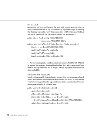 THE CLEANUP
                               At this point, you’ve created the cache ﬁle, retrieved it from the web, and written it
                               to the aforementioned cache ﬁle. It’s time to notify anyone who might be listening
                               that the image is available. Here’s the contents of the notifyFinished method that
                               will tell the system both that the image is ﬁnished and where to get it.

                               public static final String TRANSACTION_DONE =
                                                   “com.haseman.TRANSACTION_DONE”;
                               private void notifyFinished(String location, String remoteUrl){
                                    Intent i = new Intent(TRANSACTION_DONE);
                                    i.putExtra(“location”, location);
                                    i.putExtra(“url”, remoteUrl);
                                    ImageIntentService.this.sendBroadcast(i);
                               }

                                   Anyone listening for the broadcast intent com.haseman.TRANSACTION_DONE will
                               be notiﬁed that an image download has ﬁnished. They will be able to pull both
                               the URL (so they can tell if it was an image it actually requested) and the location
                               of the cached ﬁle.

                               RENDERING THE DOWNLOAD
                               In order to interact with the downloading service, there are two steps you’ll need
                               to take. You’ll need to start the service (with the URL you want it to fetch). Before
                               it starts, however, you’ll need to register a listener for the result broadcast. You can
                               see these two steps in the following code:

                               public void onCreate(Bundle extras){
                                    super.onCreate(extras);
                                    setContentView(R.layout.image_layout);
                                    IntentFilter intentFilter = new IntentFilter();
                                         intentFilter.addAction(ImageIntentService.TRANSACTION_DONE);
                                    registerReceiver(imageReceiver, intentFilter);




118   CHAPTER 4   ACQUIRING DATA
 