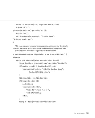 Intent i = new Intent(this, ImageIntentService.class);
    i.putExtra(“url”,
getIntent().getExtras().getString(“url”));
    startService(i);
    pd = ProgressDialog.show(this, “Fetching Image”,
“Go intent service go!”);
}

   This code registered a receiver (so you can take action once the download is
ﬁnished), started the service, and, ﬁnally, showed a loading dialog to the user.
   Now take a look at what the imageReceiver class looks like:

private BroadcastReceiver imageReceiver = new BroadcastReceiver() {
@Override
    public void onReceive(Context context, Intent intent) {
         String location = intent.getExtras().getString(“location”);
         if(location == null || location.length() ==0){
             Toast.makeText(context, “Failed to download image”,
                       Toast.LENGTH_LONG).show();
         }
         File imageFile = new File(location);
         if(!imageFile.exists()){
             pd.dismiss();
             Toast.makeText(context,
                  “Unable to Download file :-(“,
                  Toast.LENGTH_LONG);
             return;
         }
         Bitmap b = BitmapFactory.decodeFile(location);




                                                                                   THE INTENTSERVICE   119
 