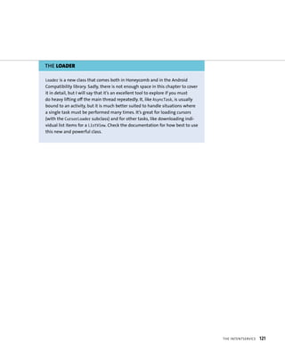 THE LOADER

Loader is a new class that comes both in Honeycomb and in the Android
Compatibility library. Sadly, there is not enough space in this chapter to cover
it in detail, but I will say that it’s an excellent tool to explore if you must
do heavy lifting off the main thread repeatedly. It, like AsyncTask, is usually
bound to an activity, but it is much better suited to handle situations where
a single task must be performed many times. It’s great for loading cursors
(with the CursorLoader subclass) and for other tasks, like downloading indi-
vidual list items for a ListView. Check the documentation for how best to use
this new and powerful class.




                                                                                   THE INTENTSERVICE   121
 