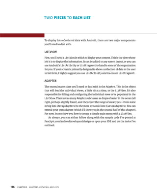 TWO PIECES TO EACH LIST




                                 To display lists of ordered data with Android, there are two major components
                                 you’ll need to deal with.

                                 LISTVIEW
                                 First, you’ll need a ListView in which to display your content. This is the view whose
                                 job it is to display the information. It can be added to any screen layout, or you can
                                 use Android’s ListActivity or ListFragment to handle some of the organization
                                 for you. If your screen is primarily designed to show a collection of data to the user
                                 in list form, I highly suggest you use ListActivity and its cousin ListFragment.

                                 ADAPTER
                                 The second major class you’ll need to deal with is the Adapter. This is the object
                                 that will feed the individual views, a little bit at a time, to the ListView. It’s also
                                 responsible for ﬁlling and conﬁguring the individual rows to be populated in the
                                 ListView. There are as many Adapter subclasses as drops of water in the ocean (all
                                 right, perhaps slightly fewer), and they cover the range of data types—from static
                                 string lists (ArrayAdapters) to the more dynamic lists (CursorAdapters). You can
                                 extend your own adapter (which I’ll show you in the second half of this chapter).
                                 For now, let me show you how to create a simple main menu with a ListView.
                                     As always, you can either follow along with the sample code I’ve posted at
                                 Peachpit.com/androiddevelopanddesign or open your IDE and do the tasks I’ve
                                 outlined.




126   CHAPTER 5   ADAPTERS, LISTVIEWS, AND LISTS
 