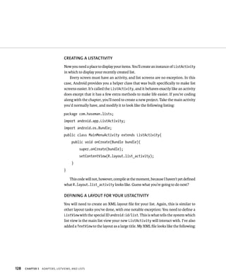 CREATING A LISTACTIVITY
                                 Now you need a place to display your items. You’ll create an instance of ListActivity
                                 in which to display your recently created list.
                                     Every screen must have an activity, and list screens are no exception. In this
                                 case, Android provides you a helper class that was built speciﬁcally to make list
                                 screens easier. It’s called the ListActivity, and it behaves exactly like an activity
                                 does except that it has a few extra methods to make life easier. If you’re coding
                                 along with the chapter, you’ll need to create a new project. Take the main activity
                                 you’d normally have, and modify it to look like the following listing:

                                 package com.haseman.lists;
                                 import android.app.ListActivity;
                                 import android.os.Bundle;
                                 public class MainMenuActivity extends ListActivity{
                                      public void onCreate(Bundle bundle){
                                            super.onCreate(bundle);
                                            setContentView(R.layout.list_activity);
                                      }
                                 }

                                   This code will not, however, compile at the moment, because I haven’t yet deﬁned
                                 what R.layout.list_activity looks like. Guess what you’re going to do next?

                                 DEFINING A LAYOUT FOR YOUR LISTACTIVITY
                                 You will need to create an XML layout ﬁle for your list. Again, this is similar to
                                 other layout tasks you’ve done, with one notable exception: You need to deﬁne a
                                 ListView with the special ID android:id/list. This is what tells the system which
                                 list view is the main list view your new ListActivity will interact with. I’ve also
                                 added a TextView to the layout as a large title. My XML ﬁle looks like the following:




128   CHAPTER 5   ADAPTERS, LISTVIEWS, AND LISTS
 